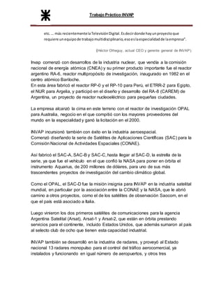 Trabajo Práctico INVAP
etc. … más recientementelaTelevisiónDigital.Esdecirdonde hayunproyectoque
requiere unequipode trabajomultidisciplinario,esoeslaespecialidadde laempresa”.
(Héctor Otheguy, actual CEO y gerente general de INVAP).
Invap comenzó con desarrollos de la industria nuclear, que vendía a la comisión
nacional de energía atómica (CNEA) y su primer producto importante fue el reactor
argentino RA-6, reactor multipropósito de investigación, inaugurado en 1982 en el
centro atómico Bariloche.
En esta área fabricó el reactor RP-0 y el RP-10 para Perú, el ETRR-2 para Egipto,
el NUR para Argelia, y participó en el diseño y desarrollo del RA-8 (CAREM) de
Argentina, un proyecto de reactor nucleoeléctrico para pequeñas ciudades.
La empresa alcanzó la cima en este terreno con el reactor de investigación OPAL
para Australia, negocio en el que compitió con los mayores proveedores del
mundo en la especialidad y ganó la licitación en el 2000.
INVAP incursionó también con éxito en la industria aeroespacial.
Comenzó diseñando la serie de Satélites de Aplicaciones Científicas (SAC) para la
Comisión Nacional de Actividades Espaciales (CONAE).
Así fabricó el SAC-A, SAC-B y SAC-C, hasta llegar al SAC-D, la estrella de la
serie, ya que fue el vehículo en el que confió la NASA para poner en órbita el
instrumento Aquarius, de 200 millones de dólares, para uno de sus más
trascendentes proyectos de investigación del cambio climático global.
Como el OPAL, el SAC-D fue la misión insignia para INVAP en la industria satelital
mundial, en particular por la asociación entre la CONAE y la NASA, que le abrió
camino a otros proyectos, como el de los satélites de observación Saocom, en el
que el país está asociado a Italia.
Luego vinieron los dos primeros satélites de comunicaciones para la agencia
Argentina Satelital (Arsat), Arsat-1 y Arsat-2, que están en órbita prestando
servicios para el continente, incluido Estados Unidos, que además sumaron al país
al selecto club de ocho que tienen esta capacidad industrial.
INVAP también se desarrolló en la industria de radares, y proveyó al Estado
nacional 13 radares monopulso para el control del tráfico aerocomercial, ya
instalados y funcionando en igual número de aeropuertos, y otros tres
 