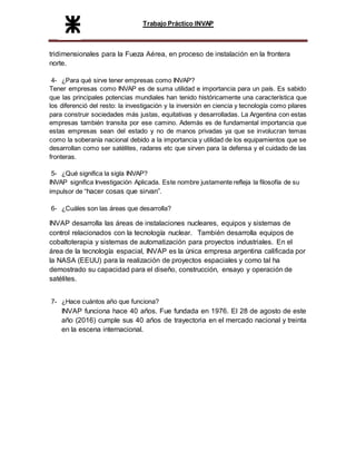 Trabajo Práctico INVAP
tridimensionales para la Fueza Aérea, en proceso de instalación en la frontera
norte.
4- ¿Para qué sirve tener empresas como INVAP?
Tener empresas como INVAP es de suma utilidad e importancia para un país. Es sabido
que las principales potencias mundiales han tenido históricamente una característica que
los diferenció del resto: la investigación y la inversión en ciencia y tecnología como pilares
para construir sociedades más justas, equitativas y desarrolladas. La Argentina con estas
empresas también transita por ese camino. Además es de fundamental importancia que
estas empresas sean del estado y no de manos privadas ya que se involucran temas
como la soberanía nacional debido a la importancia y utilidad de los equipamientos que se
desarrollan como ser satélites, radares etc que sirven para la defensa y el cuidado de las
fronteras.
5- ¿Qué significa la sigla INVAP?
INVAP significa Investigación Aplicada. Este nombre justamente refleja la filosofía de su
impulsor de “hacer cosas que sirvan”.
6- ¿Cuáles son las áreas que desarrolla?
INVAP desarrolla las áreas de instalaciones nucleares, equipos y sistemas de
control relacionados con la tecnología nuclear. También desarrolla equipos de
cobaltoterapia y sistemas de automatización para proyectos industriales. En el
área de la tecnología espacial, INVAP es la única empresa argentina calificada por
la NASA (EEUU) para la realización de proyectos espaciales y como tal ha
demostrado su capacidad para el diseño, construcción, ensayo y operación de
satélites.
7- ¿Hace cuántos año que funciona?
INVAP funciona hace 40 años. Fue fundada en 1976. El 28 de agosto de este
año (2016) cumple sus 40 años de trayectoria en el mercado nacional y treinta
en la escena internacional.
 