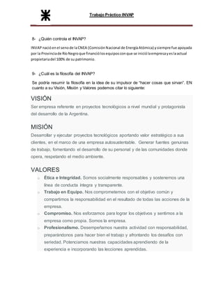 Trabajo Práctico INVAP
8- ¿Quién controla el INVAP?
INVAPnacióenel senode laCNEA (ComisiónNacional de EnergíaAtómica) ysiempre fue apoyada
por la Provinciade RíoNegroque financiólosequiposconque se iniciólaempresayeslaactual
propietariadel 100% de su patrimonio.
9- ¿Cuál es la filosofía del INVAP?
Se podría resumir la filosofía en la idea de su impulsor de “hacer cosas que sirvan”. EN
cuanto a su Visión, Misión y Valores podemos citar lo siguiente:
VISIÓN
Ser empresa referente en proyectos tecnológicos a nivel mundial y protagonista
del desarrollo de la Argentina.
MISIÓN
Desarrollar y ejecutar proyectos tecnológicos aportando valor estratégico a sus
clientes, en el marco de una empresa autosustentable. Generar fuentes genuinas
de trabajo, fomentando el desarrollo de su personal y de las comunidades donde
opera, respetando el medio ambiente.
VALORES
o Ética e Integridad. Somos socialmente responsables y sostenemos una
línea de conducta íntegra y transparente.
o Trabajo en Equipo. Nos comprometemos con el objetivo común y
compartimos la responsabilidad en el resultado de todas las acciones de la
empresa.
o Compromiso. Nos esforzamos para lograr los objetivos y sentimos a la
empresa como propia. Somos la empresa.
o Profesionalismo. Desempeñamos nuestra actividad con responsabilidad,
preparándonos para hacer bien el trabajo y afrontando los desafíos con
seriedad. Potenciamos nuestras capacidades aprendiendo de la
experiencia e incorporando las lecciones aprendidas.
 