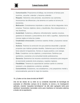 Trabajo Práctico INVAP
o Comunicación. Propiciamos el diálogo, nos tomamos el tiempo para
reunirnos, escuchar, entender y hacernos entender.
o Respeto. Valoramos a las personas, escuchamos sus opiniones,
reconocemos las diferencias y las tenemos en cuenta en la toma de
decisiones.
o Motivación. Consideramos importante a cada uno de los integrantes de la
empresa. Tenemos objetivos claros y desafiantes. Nos entusiasmamos y
nos divertimos.
o Austeridad. Cuidamos y utilizamos eficientemente nuestros recursos,
gastamos lo necesario y prescindimos de lo inútil o superfluo. Aplicamos las
mismas reglas en todos los niveles.
o Creatividad e Innovación. Corremos nuestros límites y buscamos nuevas
fronteras.
o Audacia. Tenemos la convicción de que podemos desarrollar y ejecutar
proyectos que implican grandes desafíos. Sabemos que si el problema
tiene solución lo lograremos. Somos un equipo positivo y con energía.
o Éxito. Cumplimos con los objetivos y compromisos. Sentimos que
aportamos y sumamos a la comunidad donde pertenecemos.
o Ganancia. Generamos los recursos económicos necesarios para asegurar
el crecimiento sostenido de la empresa y nuestros ingresos.
o Flexibilidad. Tenemos la capacidad de cambiar cuando lo creemos
necesario y de adaptarnos a entornos variables.
o Conocimiento. Estudiamos, nos actualizamos y nos preparamos mental y
emocionalmente para dar lo mejor de nosotros.
10- ¿Cuáles son las claves de éxito del INVAP?
Una de las claves de su éxito es su constante desarrollo de tecnología de
avanzada en diferentes campos de la industria, la ciencia y la investigación
aplicada, creando “paquetes tecnológicos” de alto valor agregado tanto para
satisfacer necesidades nacionales como para insertarse en mercados externos
a través de la exportación.
 