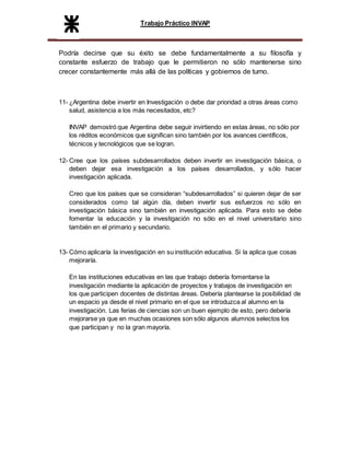 Trabajo Práctico INVAP
Podría decirse que su éxito se debe fundamentalmente a su filosofía y
constante esfuerzo de trabajo que le permitieron no sólo mantenerse sino
crecer constantemente más allá de las políticas y gobiernos de turno.
11- ¿Argentina debe invertir en Investigación o debe dar prioridad a otras áreas como
salud, asistencia a los más necesitados, etc?
INVAP demostró que Argentina debe seguir invirtiendo en estas áreas, no sólo por
los réditos económicos que significan sino también por los avances científicos,
técnicos y tecnológicos que se logran.
12- Cree que los países subdesarrollados deben invertir en investigación básica, o
deben dejar esa investigación a los países desarrollados, y sólo hacer
investigación aplicada.
Creo que los países que se consideran “subdesarrollados” si quieren dejar de ser
considerados como tal algún día, deben invertir sus esfuerzos no sólo en
investigación básica sino también en investigación aplicada. Para esto se debe
fomentar la educación y la investigación no sólo en el nivel universitario sino
también en el primario y secundario.
13- Cómo aplicaría la investigación en su institución educativa. Si la aplica que cosas
mejoraría.
En las instituciones educativas en las que trabajo debería fomentarse la
investigación mediante la aplicación de proyectos y trabajos de investigación en
los que participen docentes de distintas áreas. Debería plantearse la posibilidad de
un espacio ya desde el nivel primario en el que se introduzca al alumno en la
investigación. Las ferias de ciencias son un buen ejemplo de esto, pero debería
mejorarse ya que en muchas ocasiones son sólo algunos alumnos selectos los
que participan y no la gran mayoría.
 