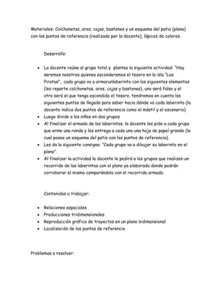 Materiales: Colchonetas, aros, cajas, bastones y un esquema del patio (plano)
con los puntos de referencia (realizado por la docente), lápices de colores.



      Desarrollo:


      La docente reúne al grupo total y plantea la siguiente actividad: “Hoy
      seremos nosotros quienes esconderemos el tesoro en la isla “Los
      Piratas”, cada grupo va a armarunlaberinto con los siguientes elementos
      (les reparte colchonetas, aros, cajas y bastones), uno será falso y el
      otro será el que tenga escondido el tesoro, tendremos en cuenta los
      siguientes puntos de llegada para saber hacia dónde va cada laberinto (la
      docente indica dos puntos de referencia como el mástil y el escenario).
      Luego divide a los niños en dos grupos
      Al finalizar el armado de los laberintos, la docente les pide a cada grupo
      que arme una ronda y les entrega a cada uno una hoja de papel grande (la
      cual posee un esquema del patio con los puntos de referencia).
      Les da la siguiente consigna: “Cada grupo va a dibujar su laberinto en el
      plano”.
      Al finalizar la actividad la docente le pedirá a los grupos que realizen un
      recorrido de los laberintos con el plano ya elaborado donde podrán
      corroborar el mismo comparándolo con el recorrido armado.



      Contenidos a trabajar:


      Relaciones espaciales
      Producciones tridimensionales
      Reproducción gráfica de trayectos en un plano bidimensional
      Localización de los puntos de referencia




Problemas a resolver:
 