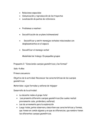 Relaciones espaciales
         Comunicación y reproducción de los trayectos
         Localización de puntos de referencia



         Problemas a resolver:


         Decodificación de un plano bidimensional


           Decodificar y emitir mensajes verbales relacionados con
         desplazamientos en el espacio


         Decodificar el mensaje verbal


         Modalidad de trabajo: En pequeños grupos



Propuesta 2: “Conociendo cuerpos geométricos y las formas”

Sala: 4 años

Primera secuencia:

Objetivo de la actividad: Reconocer las características de los cuerpos
geométricos

Materiales: cajas forradas y esferas de telgopor

Desarrollo de la actividad:

      La docente reúne al grupo total
       Les presenta diferente cuerpos geométricos (los cuales realizó
      previamente cubo, pirámides y esferas)
      Les da un momento para la exploración
      Luego todos juntos observan y describen sus características y formas,
      que tienen en común algunos y en que se diferencian, que nombre tienen
      los diferentes cuerpos geométricos.
 