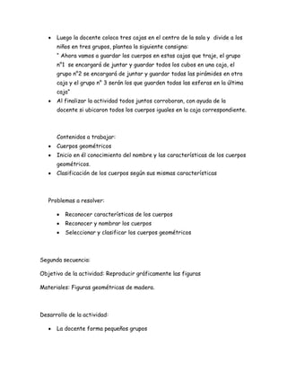Luego la docente coloca tres cajas en el centro de la sala y divide a los
      niños en tres grupos, plantea la siguiente consigna:
      “ Ahora vamos a guardar los cuerpos en estas cajas que traje, el grupo
      n°1 se encargará de juntar y guardar todos los cubos en una caja, el
      grupo n°2 se encargará de juntar y guardar todas las pirámides en otra
      caja y el grupo n° 3 serán los que guarden todas las esferas en la última
      caja”
      Al finalizar la actividad todos juntos corroboran, con ayuda de la
      docente si ubicaron todos los cuerpos iguales en la caja correspondiente.



      Contenidos a trabajar:
      Cuerpos geométricos
      Inicio en él conocimiento del nombre y las características de los cuerpos
      geométricos.
      Clasificación de los cuerpos según sus mismas características



   Problemas a resolver:

         Reconocer características de los cuerpos
         Reconocer y nombrar los cuerpos
         Seleccionar y clasificar los cuerpos geométricos



Segunda secuencia:

Objetivo de la actividad: Reproducir gráficamente las figuras

Materiales: Figuras geométricas de madera.



Desarrollo de la actividad:

      La docente forma pequeños grupos
 