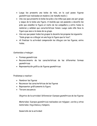 Luego les presenta una bolsa de tela, en la cual posee figuras
      geométricas realizadas en madera ( de tamaño medio )
      Una vez que presenta la bolsa les pide a los niños que pase uno por grupo
      y saque de la bolsa una figura. A medida que van pasando a docente les
      pide que enseñen la figura al resto de los compañero y entre todos la
      nombran y señalan que características tienen. Luego cada niño lleva la
      figura que saco a la mesa de su grupo.
      Una vez que pasan todos los grupos la docente les propone los siguiente:
      “Cada grupo va a dibujar en una hoja la figura que le toco”.
      Al finalizar la actividad compararán los dibujos con las figuras, entre
      todos.



Contenidos a trabajar:

      Formas geométricas
      Reconocimiento de las características de las diferentes formas
      geométricas.
      Representación gráfica de figuras geométricas



Problemas a resolver:

      Nombrar las figuras
      Reconocer las características de las figuras
      Representar gráficamente la figura
      Tercera secuencia:


      Objetivo de la actividad: Diferenciar Cuerpos geométricos de las figuras


      Materiales: Cuerpos geométricos realizados con telgopor, corcho y otros
      materiales. Hoja blanca y tempera.


      Desarrollo de la actividad:
 
