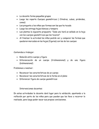 La docente forma pequeños grupos
      Luego les reparte Cuerpos geométricos ( Cilindros, cubos, pirámides,
      conos)
      Les pregunta a los niños que formas son las que ha tocado
      Luego les entrega hojas blancas y tempera
      Les plantea la siguiente propuesta: “Cada uno hará un sellado en la hoja
      con los cuerpos geométricos que les tocaron”
      Al finalizar la actividad los niños podrán ver y comparar las formas que
      quedaron marcadas en las hojas (figuras) con las de los cuerpos




Contenidos a trabajar:

      Relación entre cuerpo y figura
      Diferenciación     de   un   cuerpo   (tridimensional)   y   de   una   figura
      (bidimensional)

Problemas a resolver:

      Reconocer las características de un cuerpo
      Reconocer las características de la forma en el plano
      Diferenciar figura de cuerpo geométricos



      Intervenciones docentes:

En estas actividades la docente dará lugar para la validación, apuntando a la
reflexión por parte de los niños para que puedan que los lleve a recorrer lo
realizado, para luego poder sacar sus propias conclusiones.
 