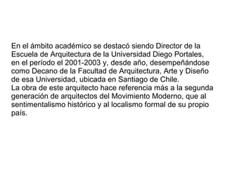 En el ámbito académico se destacó siendo Director de la
Escuela de Arquitectura de la Universidad Diego Portales,
en el pe...