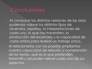  Al comparar las distintas versiones de las arias
podemos valorar los distintos tipos de
atuendos, repartos, la interpretaciones de
cada uno, lo que nos transmiten, la
producción del escenario y la capacidad de
cada artista para realizar un trabajo único.
 Al relacionarlas con las poesías ampliamos
nuestra capacidad de relación y comprensión
de los textos, qué es lo que pretenden
transmitir y así poder valorar cada uno de sus
aspectos.
 