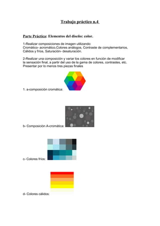 Trabajo práctico n.4 
Parte Práctica: Elementos del diseño: color. 
1-Realizar composiciones de imagen utilizando: 
Cromático- acromático,Colores análogos, Contraste de complementarios, 
Cálidos y fríos, Saturación- desaturación. 
2-Realizar una composición y variar los colores en función de modificar 
la sensación final, a partir del uso de la gama de colores, contrastes, etc. 
Presentar por lo menos tres piezas finales 
1. a-composición cromática: 
b- Composición A-cromática: 
c- Colores fríos: 
d- Colores cálidos: 
 