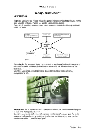 “Módulo I” Grupo 5


                      Trabajo práctico Nº 1
Definiciones

Técnica: Conjunto de reglas utilizadas para obtener un resultado de una forma
mas sencilla y rápida. Puede ser usada en diferentes áreas.
Ejemplo: Al estudiar, se elabora un cuadro seleccionando las ideas principales
sobre un tema.




Tecnología: Es un conjunto de conocimientos técnicos y/o científicos que son
utilizados al crear elementos que puedan satisfacer las necesidades de las
personas.
Ejemplo: Maquinas que utilizamos a diario como el televisor, teléfono,
computadora, etc.




Innovación: Es la implementación de nuevas ideas que resultan ser útiles para
el aumento de la productividad.
Ejemplo: La misma, está muy relacionada con la tecnología, ya que día a día
en el mercado podemos apreciar productos que evolucionados, que captan
nuestra atención, como el nuevo Ipad.



                                                                 Página 1 de 4
 