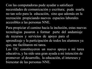 Con las computadoras pude ayudar a satisfacer
necesidades de comunicación y escritura; pude usarla
no tan solo para la educación, sino que además en la
recreación propiciando nuevos espacios laborales
accesibles a las personas NNE.
Para propiciar el camino hacia la inclusión, estas nuevas
tecnologías pasaron a formar parte del andamiaje
de recursos y servicios de apoyo para el
aprendizaje y la participación de todos los alumnos ya
que, me facilitaron mi tarea.
Las TIC constituyeron un nuevo apoyo a mi tarea
educativa, y ha sido una gran ayuda a mi intención de
promover el desarrollo, la educación, el intereses y
bienestar de las personas NNE.
 