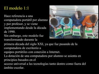 El modelo 1:1
Hace referencia a una
computadora portátil por alumno
y por profesor, y se viene
implementando desde la década
de 1990.
Sin embargo, este modelo fue
transformando durante la
primera década del siglo XXI, ya que fue pasando de la
computadora de escritorio a
equipos portátiles con conexión a Internet.
La dotación de una computadora por alumno se asienta en
principios basados en el
acceso universal a las tecnologías tanto dentro como fuera del
ámbito escolar.
 