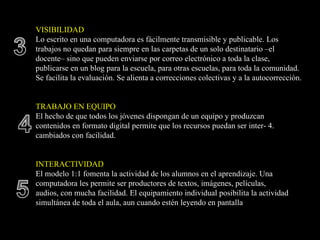 VISIBILIDAD
Lo escrito en una computadora es fácilmente transmisible y publicable. Los
trabajos no quedan para siempre en las carpetas de un solo destinatario –el
docente– sino que pueden enviarse por correo electrónico a toda la clase,
publicarse en un blog para la escuela, para otras escuelas, para toda la comunidad.
Se facilita la evaluación. Se alienta a correcciones colectivas y a la autocorrección.


TRABAJO EN EQUIPO
El hecho de que todos los jóvenes dispongan de un equipo y produzcan
contenidos en formato digital permite que los recursos puedan ser inter- 4.
cambiados con facilidad.


INTERACTIVIDAD
El modelo 1:1 fomenta la actividad de los alumnos en el aprendizaje. Una
computadora les permite ser productores de textos, imágenes, películas,
audios, con mucha facilidad. El equipamiento individual posibilita la actividad
simultánea de toda el aula, aun cuando estén leyendo en pantalla
 