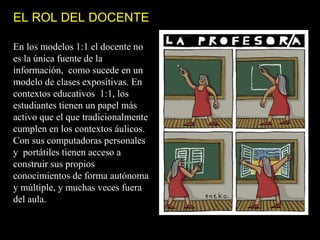 EL ROL DEL DOCENTE

En los modelos 1:1 el docente no
es la única fuente de la
información, como sucede en un
modelo de clases expositivas. En
contextos educativos 1:1, los
estudiantes tienen un papel más
activo que el que tradicionalmente
cumplen en los contextos áulicos.
Con sus computadoras personales
y portátiles tienen acceso a
construir sus propios
conocimientos de forma autónoma
y múltiple, y muchas veces fuera
del aula.
 