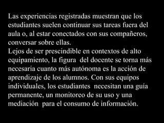 Las experiencias registradas muestran que los
estudiantes suelen continuar sus tareas fuera del
aula o, al estar conectados con sus compañeros,
conversar sobre ellas.
Lejos de ser prescindible en contextos de alto
equipamiento, la figura del docente se torna más
necesaria cuanto más autónoma es la acción de
aprendizaje de los alumnos. Con sus equipos
individuales, los estudiantes necesitan una guía
permanente, un monitoreo de su uso y una
mediación para el consumo de información.
 