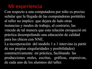 Mi experiencia
Con respecto a una computadora por niño es preciso
señalar que la llegada de las computadoras portátiles
al taller no implico que dejara de lado otras
instancias y modos de trabajo, al contrario, las
vincule de tal manera que esta relación enriqueció mi
práctica desempeñando una educación de calidad
para los chicos con NNE.
La incorporación del modelo 1 a 1 intervino (a partir
de sus propias singularidades y posibilidades)
constructivamente mi práctica, facilitando las
producciones orales, escritas, gráficas, expresivas,
de cada uno de los alumnos del taller.
 