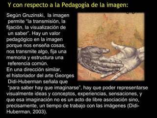 Y con respecto a la Pedagogía de la imagen:
Segùn Gruzinski, la imagen
 permite “la transmisión, la
fijación, la visualización de
 un saber”. Hay un valor
pedagógico en la imagen
porque nos enseña cosas,
nos transmite algo, fija una
memoria y estructura una
 referencia común.
En una dirección similar,
el historiador del arte Georges
 Didi-Huberman señala que
 “para saber hay que imaginarse”, hay que poder representarse
visualmente ideas y conceptos, experiencias, sensaciones, y
que esa imaginación no es un acto de libre asociación sino,
precisamente, un tiempo de trabajo con las imágenes (Didi-
Huberman, 2003).
 