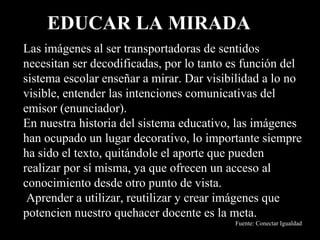 EDUCAR LA MIRADA
Las imágenes al ser transportadoras de sentidos
necesitan ser decodificadas, por lo tanto es función del
sistema escolar enseñar a mirar. Dar visibilidad a lo no
visible, entender las intenciones comunicativas del
emisor (enunciador).
En nuestra historia del sistema educativo, las imágenes
han ocupado un lugar decorativo, lo importante siempre
ha sido el texto, quitándole el aporte que pueden
realizar por sí misma, ya que ofrecen un acceso al
conocimiento desde otro punto de vista.
 Aprender a utilizar, reutilizar y crear imágenes que
potencien nuestro quehacer docente es la meta.
                                          Fuente: Conectar Igualdad
 