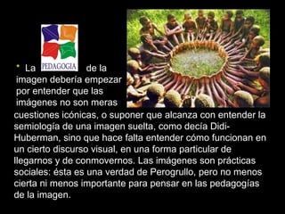 * La             de la
 imagen debería empezar
 por entender que las
 imágenes no son meras
cuestiones icónicas, o suponer que alcanza con entender la
semiología de una imagen suelta, como decía Didi-
Huberman, sino que hace falta entender cómo funcionan en
un cierto discurso visual, en una forma particular de
llegarnos y de conmovernos. Las imágenes son prácticas
sociales: ésta es una verdad de Perogrullo, pero no menos
cierta ni menos importante para pensar en las pedagogías
de la imagen.
 