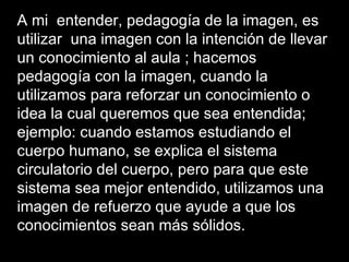 A mi entender, pedagogía de la imagen, es
utilizar una imagen con la intención de llevar
un conocimiento al aula ; hacemos
pedagogía con la imagen, cuando la
utilizamos para reforzar un conocimiento o
idea la cual queremos que sea entendida;
ejemplo: cuando estamos estudiando el
cuerpo humano, se explica el sistema
circulatorio del cuerpo, pero para que este
sistema sea mejor entendido, utilizamos una
imagen de refuerzo que ayude a que los
conocimientos sean más sólidos.
 