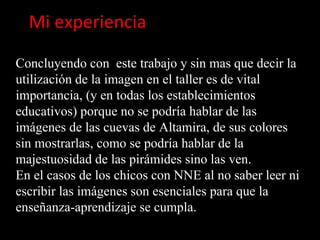 Mi experiencia

Concluyendo con este trabajo y sin mas que decir la
utilización de la imagen en el taller es de vital
importancia, (y en todas los establecimientos
educativos) porque no se podría hablar de las
imágenes de las cuevas de Altamira, de sus colores
sin mostrarlas, como se podría hablar de la
majestuosidad de las pirámides sino las ven.
En el casos de los chicos con NNE al no saber leer ni
escribir las imágenes son esenciales para que la
enseñanza-aprendizaje se cumpla.
 