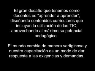 El gran desafío que tenemos como
   docentes es “aprender a aprender”,
 diseñando contenidos curriculares que
    incluyan la utilización de las TIC,
 aprovechando al máximo su potencial
              pedagógico.

El mundo cambia de manera vertiginosa y
nuestra capacitación es un modo de dar
respuesta a las exigencias y demandas.
 