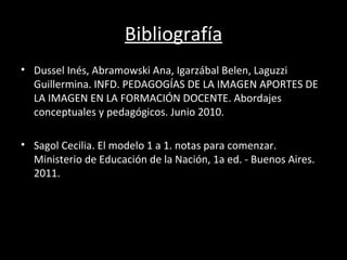 Bibliografía
• Dussel Inés, Abramowski Ana, Igarzábal Belen, Laguzzi
  Guillermina. INFD. PEDAGOGÍAS DE LA IMAGEN APORTES DE
  LA IMAGEN EN LA FORMACIÓN DOCENTE. Abordajes
  conceptuales y pedagógicos. Junio 2010.

• Sagol Cecilia. El modelo 1 a 1. notas para comenzar.
  Ministerio de Educación de la Nación, 1a ed. - Buenos Aires.
  2011.
 