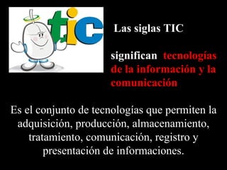 Las siglas TIC

                     significan tecnologías
                     de la información y la
                     comunicación

Es el conjunto de tecnologías que permiten la
 adquisición, producción, almacenamiento,
    tratamiento, comunicación, registro y
        presentación de informaciones.
 