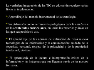 La verdadera integración de las TIC en educación requiere varias
líneas a implementar:

* Aprendizaje del manejo instrumental de la tecnología.

* Su utilización como herramienta pedagógica para la enseñanza
de los contenidos curriculares, en todas las materias y áreas en
las que sea posible su uso.

* El aprendizaje de las normas de utilización de estas nuevas
tecnologías de la información y la comunicación: cuidado de la
seguridad personal, respeto de la privacidad y de la propiedad
intelectual, etcétera.

* El aprendizaje de la lectura e interpretación crítica de la
información y las imágenes que nos llegan a través de los nuevos
formatos.
 