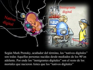 Inmigrante
                                              digital
 Nativ
         o
digita
       l


                                                      Nativ
                                                            odigital


 Según Mark Prensky, acuñador del término, los “nativos digitales”
 son todas Aquellas personas nacidas desde mediados de los 90¨en
 adelante. Por ende los “inmigrantes digitales” son el resto de los
 mortales que nacieron Antes que los “nativos digitales”
 