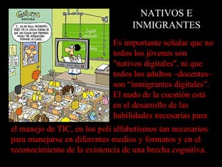 NATIVOS E
                                   INMIGRANTES
                             Es importante señalar que no
                             todos los jóvenes son
                             "nativos digitales", ni que
                             todos los adultos –docentes–
                             son “inmigrantes digitales”.
                             El nudo de la cuestión está
                             en el desarrollo de las
                             habilidades necesarias para
el manejo de TIC, en los poli alfabetismos tan necesarios
para manejarse en diferentes medios y formatos y en el
reconocimiento de la existencia de una brecha cognitiva.
 