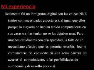 Mi experiencia
 Realmente fui un inmigrante digital con los chicos NNE
   (niños con necesidades especiales), al igual que ellos
   porque la mayoría no habían tenido computadoras en
   sus casas o si las tenían no se las dejaban usar. Para
   muchos estudiantes con discapacidad, la falta de un
   mecanismo efectivo que les permita escribir, leer o
   comunicarse, se convierte en una seria barrera de
   acceso al conocimiento, a las posibilidades de
   autonomía y desarrollo personal.
 