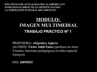 POS TÍTULO DE ACTUALIZACIÓN ACADÉMICA EN
ESTRATEGIAS DIDÁCTICAS ARTÍSTICAS PARA
LA FORMACIÓN INTEGRAL DEL DOCENTE.



               MODULO:
          IMAGEN MULTIMEDIAL
              TRABAJO PRÁCTICO Nº 1


     PROFESORA: Alejandra Agüero
     ALUMNO: Victor Jalid Funes (profesor en Artes
     Visuales, funciones pedagógicas en taller especial
     Amuyen).

     DNI: 18095052
 