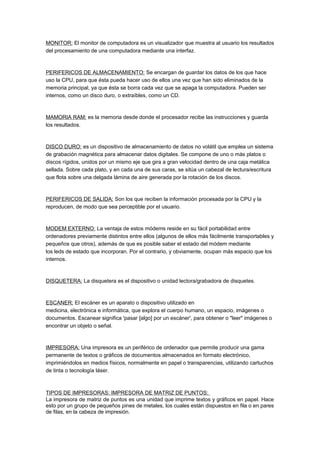 MONITOR: El monitor de computadora es un visualizador que muestra al usuario los resultados
del procesamiento de una computadora mediante una interfaz.



PERIFERICOS DE ALMACENAMIENTO: Se encargan de guardar los datos de los que hace
uso la CPU, para que ésta pueda hacer uso de ellos una vez que han sido eliminados de la
memoria principal, ya que ésta se borra cada vez que se apaga la computadora. Pueden ser
internos, como un disco duro, o extraíbles, como un CD.



MAMORIA RAM: es la memoria desde donde el procesador recibe las instrucciones y guarda
los resultados.



DISCO DURO: es un dispositivo de almacenamiento de datos no volátil que emplea un sistema
de grabación magnética para almacenar datos digitales. Se compone de uno o más platos o
discos rígidos, unidos por un mismo eje que gira a gran velocidad dentro de una caja metálica
sellada. Sobre cada plato, y en cada una de sus caras, se sitúa un cabezal de lectura/escritura
que flota sobre una delgada lámina de aire generada por la rotación de los discos.



PERIFERICOS DE SALIDA: Son los que reciben la información procesada por la CPU y la
reproducen, de modo que sea perceptible por el usuario.



MODEM EXTERNO: La ventaja de estos módems reside en su fácil portabilidad entre
ordenadores previamente distintos entre ellos (algunos de ellos más fácilmente transportables y
pequeños que otros), además de que es posible saber el estado del módem mediante
los leds de estado que incorporan. Por el contrario, y obviamente, ocupan más espacio que los
internos.



DISQUETERA: La disquetera es el dispositivo o unidad lectora/grabadora de disquetes.



ESCANER: El escáner es un aparato o dispositivo utilizado en
medicina, electrónica e informática, que explora el cuerpo humano, un espacio, imágenes o
documentos. Escanear significa 'pasar [algo] por un escáner', para obtener o "leer" imágenes o
encontrar un objeto o señal.



IMPRESORA: Una impresora es un periférico de ordenador que permite producir una gama
permanente de textos o gráficos de documentos almacenados en formato electrónico,
imprimiéndolos en medios físicos, normalmente en papel o transparencias, utilizando cartuchos
de tinta o tecnología láser.



TIPOS DE IMPRESORAS: IMPRESORA DE MATRIZ DE PUNTOS:
La impresora de matriz de puntos es una unidad que imprime textos y gráficos en papel. Hace
esto por un grupo de pequeños pines de metales, los cuales están dispuestos en fila o en pares
de filas, en la cabeza de impresión.
 