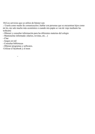 10) Los servicios que yo utilizo de Intener son:
.- Usarla como medio de comunicación ( hablar con personas que se encuentran lejos como
mi tío, me sale mucho más económico o cuando mis papás se van de viaje mediante las
webcam)
- Obtener y consultar información para las diferentes materias del colegio
- Mantenerme informada ( diarios, revistas, etc…)
- Chat
- Juegos en red
- Consultar bibliotecas
- Obtener programas y softwares.
-Utilizar el facebook y el msm


               -
 