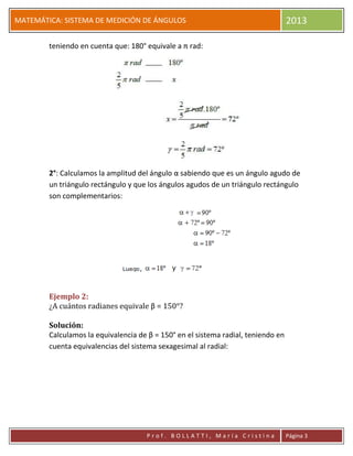 pP
MATEMÁTICA: SISTEMA DE MEDICIÓN DE ÁNGULOS 2013
P r o f . B O L L A T T I , M a r í a C r i s t i n a Página 3
teniendo en cuenta que: 180° equivale a π rad:
2°: Calculamos la amplitud del ángulo α sabiendo que es un ángulo agudo de
un triángulo rectángulo y que los ángulos agudos de un triángulo rectángulo
son complementarios:
Ejemplo 2:
¿A cuántos radianes equivale β = 150°?
Solución:
Calculamos la equivalencia de β = 150° en el sistema radial, teniendo en
cuenta equivalencias del sistema sexagesimal al radial:
 