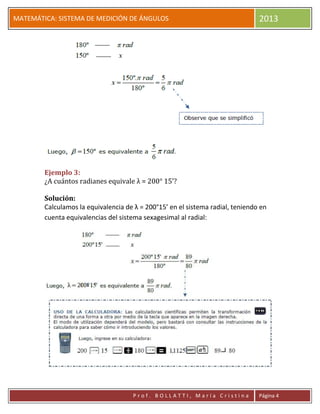 pP
MATEMÁTICA: SISTEMA DE MEDICIÓN DE ÁNGULOS 2013
P r o f . B O L L A T T I , M a r í a C r i s t i n a Página 4
Ejemplo 3:
¿A cuántos radianes equivale λ = 200° 15’?
Solución:
Calculamos la equivalencia de λ = 200°15’ en el sistema radial, teniendo en
cuenta equivalencias del sistema sexagesimal al radial:
 