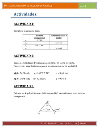 pP
MATEMÁTICA: SISTEMA DE MEDICIÓN DE ÁNGULOS 2013
P r o f . B O L L A T T I , M a r í a C r i s t i n a Página 5
Actividades:
ACTIVIDAD 1:
Completar la siguiente tabla:
Sistema
sexagesimal
Sistema circular o
radial
1 225°30´
2 5/3 rad
3 125°23´39´´
4 4/ rad
ACTIVIDAD 2:
Dadas las medidas de tres ángulos, ordenarlos en forma creciente.
(Sugerencia: pasar los tres ángulos a un mismo sistema de medición)
a) β = 5π/8 rad ; γ = 148° 27’ 32’’ ; α = 3π/2 rad
b) β = 3π/4 rad ; α = π/2 rad ; γ = 95° 50’
ACTIVIDAD 3:
Calcular los ángulos interiores del triángulo ABC, expresándolos en el sistema
sexagesimal.
 