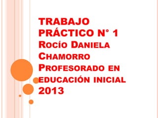 TRABAJO
PRÁCTICO N° 1
ROCÍO DANIELA
CHAMORRO
PROFESORADO EN
EDUCACIÓN INICIAL
2013
 