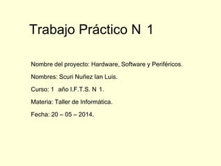 Trabajo Práctico N 1
Nombre del proyecto: Hardware, Software y Periféricos.
Nombres: Scuri Nuñez Ian Luis.
Curso: 1 año I.F.T.S. N 1.
Materia: Taller de Informática.
Fecha: 20 – 05 – 2014.
 