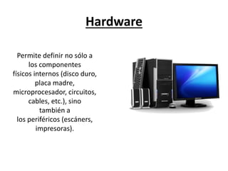 Hardware
Permite definir no sólo a
los componentes
físicos internos (disco duro,
placa madre,
microprocesador, circuitos,
cables, etc.), sino
también a
los periféricos (escáners,
impresoras).
 