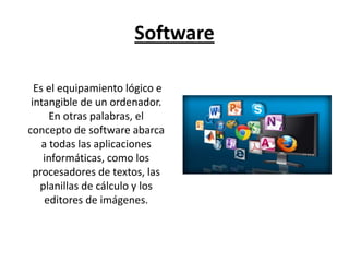 Software
Es el equipamiento lógico e
intangible de un ordenador.
En otras palabras, el
concepto de software abarca
a todas las aplicaciones
informáticas, como los
procesadores de textos, las
planillas de cálculo y los
editores de imágenes.
 