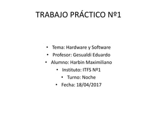 TRABAJO PRÁCTICO Nº1
• Tema: Hardware y Software
• Profesor: Gesualdi Eduardo
• Alumno: Harbin Maximiliano
• Instituto: ITFS Nº1
• Turno: Noche
• Fecha: 18/04/2017
 