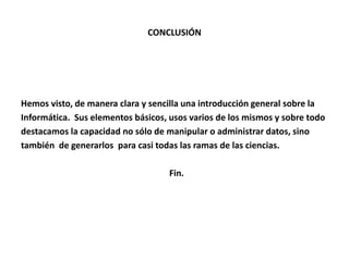 CONCLUSIÓN
Hemos visto, de manera clara y sencilla una introducción general sobre la
Informática. Sus elementos básicos, usos varios de los mismos y sobre todo
destacamos la capacidad no sólo de manipular o administrar datos, sino
también de generarlos para casi todas las ramas de las ciencias.
Fin.
 