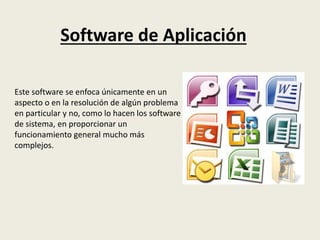 Software de Aplicación
Este software se enfoca únicamente en un
aspecto o en la resolución de algún problema
en particular y no, como lo hacen los software
de sistema, en proporcionar un
funcionamiento general mucho más
complejos.
 