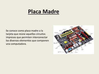Placa Madre
Se conoce como placa madre a la
tarjeta que reúne aquellos circuitos
impresos que permiten interconectar
los diversos elementos que componen
una computadora.
 