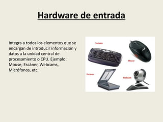 Hardware de entrada
Integra a todos los elementos que se
encargan de introducir información y
datos a la unidad central de
procesamiento o CPU. Ejemplo:
Mouse, Escáner, Webcams,
Micrófonos, etc.
 