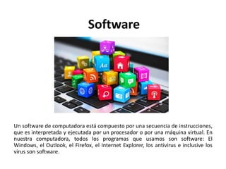 Software
Un software de computadora está compuesto por una secuencia de instrucciones,
que es interpretada y ejecutada por un procesador o por una máquina virtual. En
nuestra computadora, todos los programas que usamos son software: El
Windows, el Outlook, el Firefox, el Internet Explorer, los antivirus e inclusive los
virus son software.
 