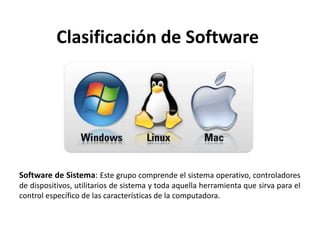 Clasificación de Software
Software de Sistema: Este grupo comprende el sistema operativo, controladores
de dispositivos, utilitarios de sistema y toda aquella herramienta que sirva para el
control específico de las características de la computadora.
 
