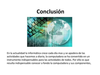 Conclusión
En la actualidad la informática crece cada día mas y se apodera de las
actividades que hacemos a diario, la computadora se ha convertido en un
instrumento indispensables para las actividades de todos. Por ello es que
resulta indispensable conocer a fondo la computadora y sus componentes,
 